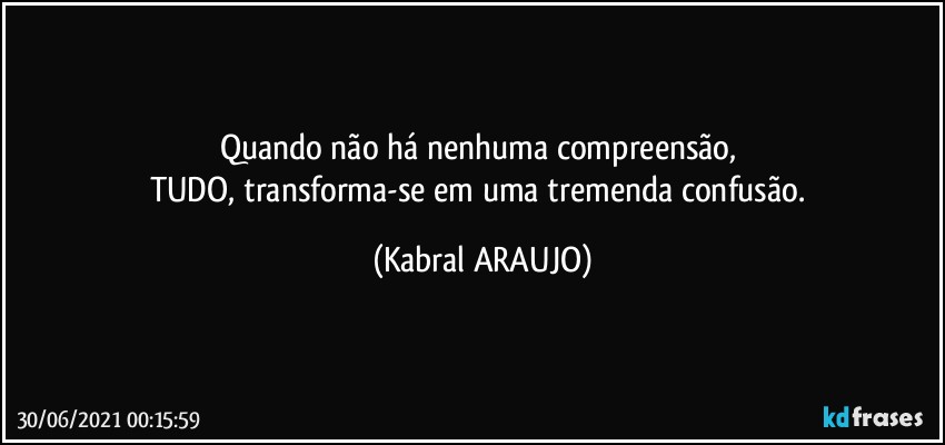 Quando não há nenhuma compreensão, 
TUDO, transforma-se em uma tremenda confusão. (KABRAL ARAUJO)