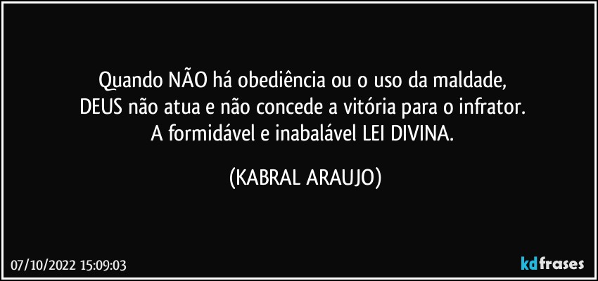 Quando NÃO há obediência ou o uso da maldade, 
DEUS não atua e não concede a vitória para o infrator. 
A formidável e inabalável LEI DIVINA. (KABRAL ARAUJO)