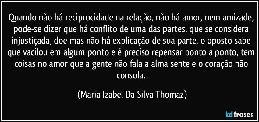 Quando não há reciprocidade na relação, não há amor, nem amizade, pode-se dizer que há conflito de uma das partes, que se considera injustiçada, doe mas não há explicação de sua parte,  o oposto sabe que vacilou em algum ponto e é preciso repensar ponto a ponto, tem coisas no amor que a gente não fala a alma sente e o coração não consola. (Maria Izabel Da Silva Thomaz)