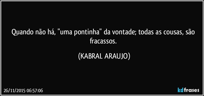 Quando não há, "uma pontinha" da vontade; todas as cousas, são fracassos. (KABRAL ARAUJO)