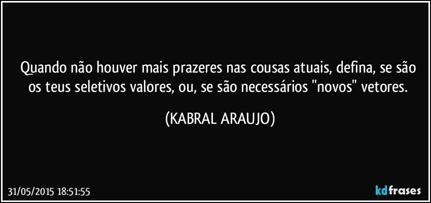 Quando não houver mais prazeres nas cousas atuais, defina, se são os teus seletivos valores, ou, se são necessários "novos" vetores. (KABRAL ARAUJO)