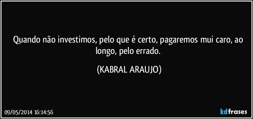 Quando não investimos, pelo que é certo, pagaremos mui caro, ao longo, pelo errado. (KABRAL ARAUJO)