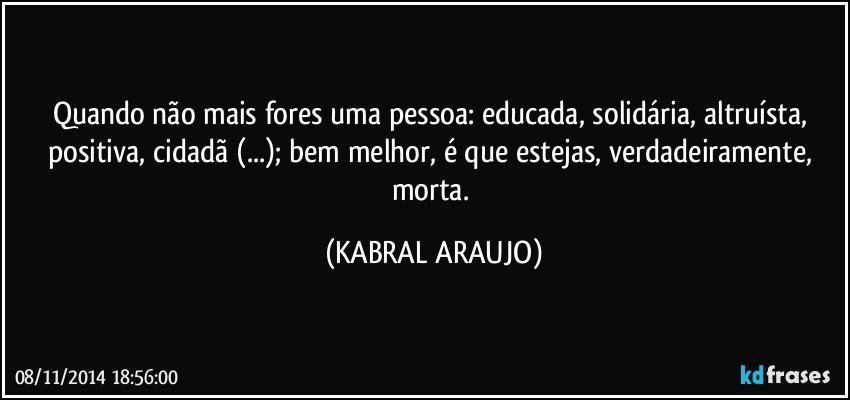 Quando não mais fores uma pessoa: educada, solidária, altruísta, positiva, cidadã (...); bem melhor, é que estejas, verdadeiramente, morta. (KABRAL ARAUJO)