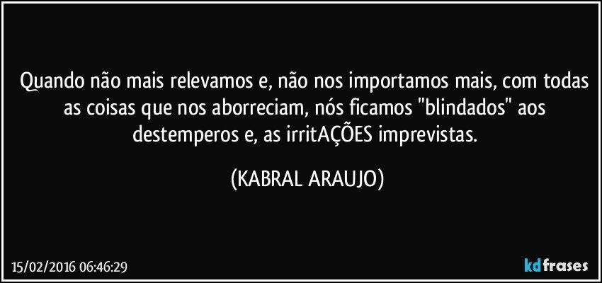 Quando não mais relevamos e, não nos importamos mais, com todas as coisas que nos aborreciam, nós ficamos "blindados" aos destemperos e, as irritAÇÕES imprevistas. (KABRAL ARAUJO)