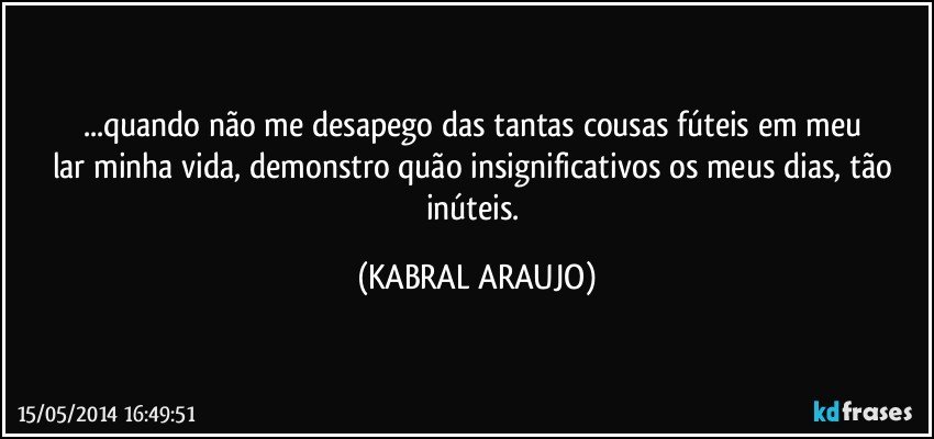 ...quando não me desapego das tantas cousas fúteis em meu lar/minha vida, demonstro quão insignificativos os meus dias, tão inúteis. (KABRAL ARAUJO)