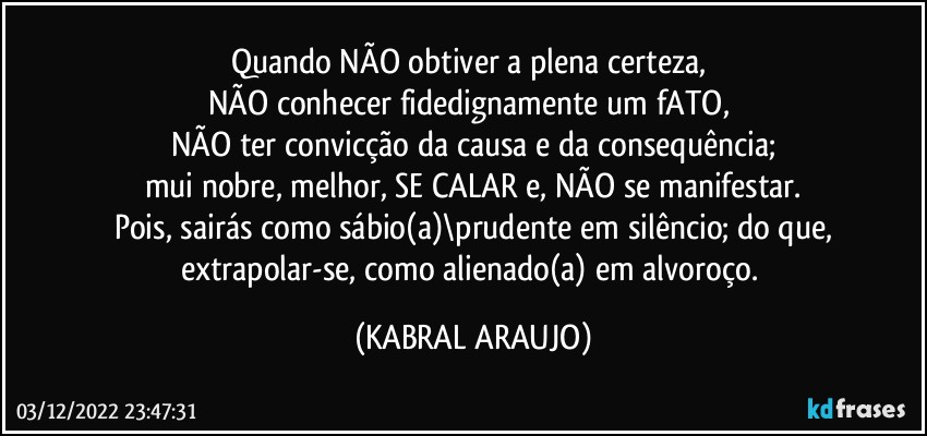 Quando NÃO obtiver a plena certeza, 
NÃO conhecer fidedignamente um fATO, 
NÃO ter convicção da causa e da consequência;
mui nobre, melhor, SE CALAR e, NÃO se manifestar.
Pois, sairás como sábio(a)\prudente em silêncio; do que,
extrapolar-se, como alienado(a) em alvoroço. (KABRAL ARAUJO)