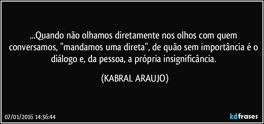 ...Quando não olhamos diretamente nos olhos com quem conversamos, "mandamos uma direta", de quão sem importância é o diálogo e, da pessoa, a própria insignificância. (KABRAL ARAUJO)