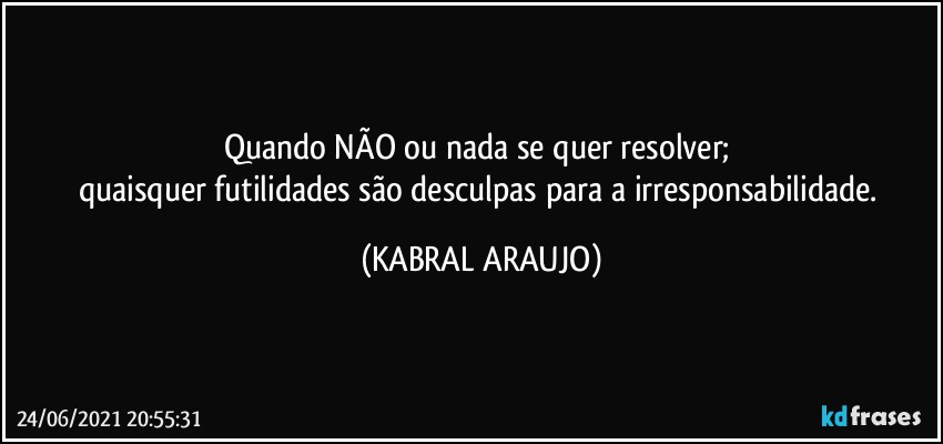 Quando NÃO ou nada se quer resolver; 
quaisquer futilidades são desculpas para a irresponsabilidade. (KABRAL ARAUJO)