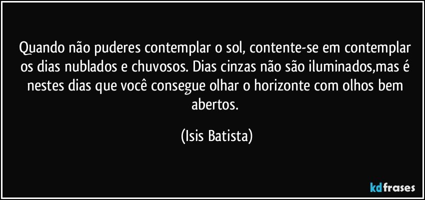 Quando não puderes contemplar o sol, contente-se  em contemplar os dias nublados e chuvosos. Dias cinzas não são iluminados,mas é nestes dias que você consegue olhar o horizonte com olhos bem abertos. (Isis Batista)