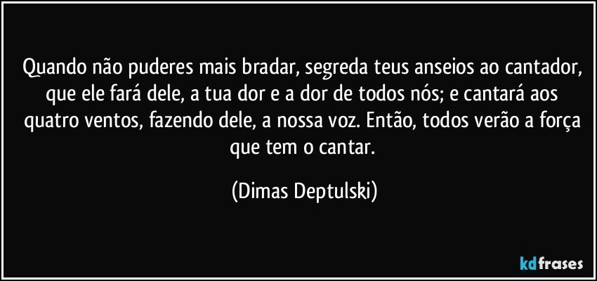 Quando não puderes mais bradar, segreda teus anseios ao cantador, que ele fará dele, a tua dor e a dor de todos nós; e cantará aos quatro ventos, fazendo dele, a nossa voz. Então, todos verão a força que tem o cantar. (Dimas Deptulski)