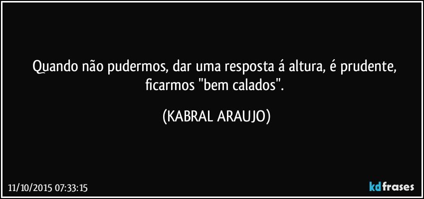 Quando não pudermos, dar uma resposta á altura, é prudente, ficarmos "bem calados". (KABRAL ARAUJO)