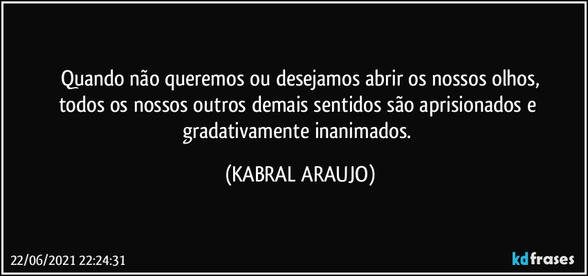 Quando não queremos ou desejamos abrir os nossos olhos,
todos os nossos outros demais sentidos são aprisionados e gradativamente inanimados. (KABRAL ARAUJO)