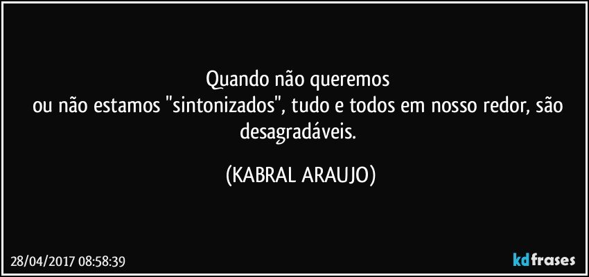 Quando não queremos 
ou não estamos "sintonizados", tudo e todos em nosso redor, são desagradáveis. (KABRAL ARAUJO)