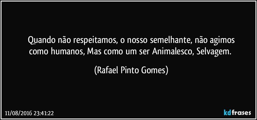 Quando não respeitamos, o nosso semelhante, não agimos
como humanos, Mas como um ser Animalesco, Selvagem. (Rafael Pinto Gomes)