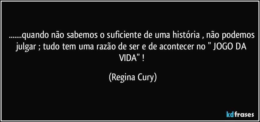 ...quando não sabemos o suficiente de uma história , não podemos julgar  ; tudo tem uma razão de ser  e  de acontecer no "  JOGO DA VIDA"  ! (Regina Cury)