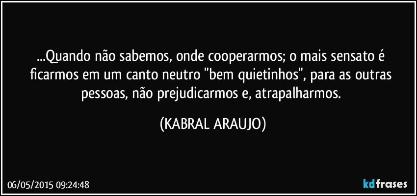 ...Quando não sabemos, onde cooperarmos; o mais sensato é ficarmos em um canto neutro "bem quietinhos", para as outras pessoas, não prejudicarmos e, atrapalharmos. (KABRAL ARAUJO)