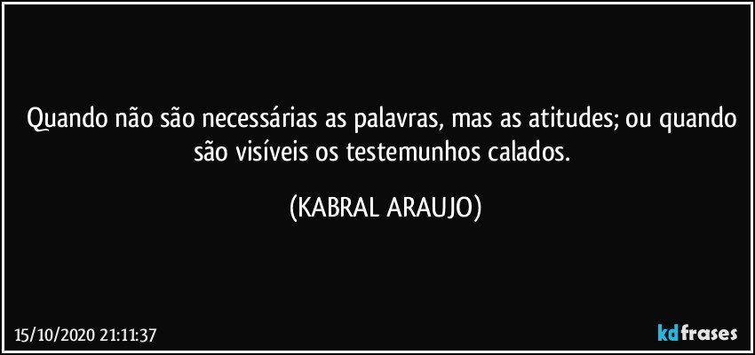 Quando não são necessárias as palavras, mas as atitudes; ou quando são visíveis os testemunhos calados. (KABRAL ARAUJO)