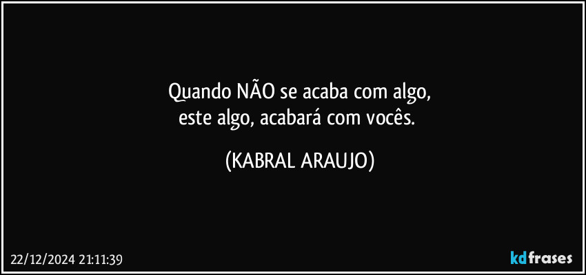 Quando NÃO se acaba com algo,
este algo, acabará com vocês. (KABRAL ARAUJO)