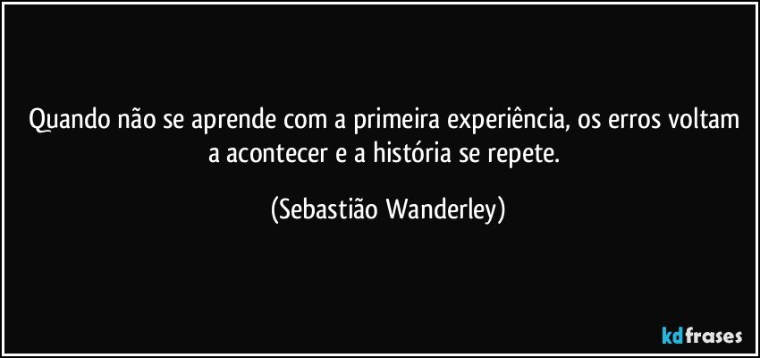 Quando não se aprende com a primeira experiência, os erros voltam a acontecer e a história se repete. (Sebastião Wanderley)