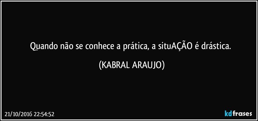 Quando não se conhece a prática, a situAÇÃO é drástica. (KABRAL ARAUJO)
