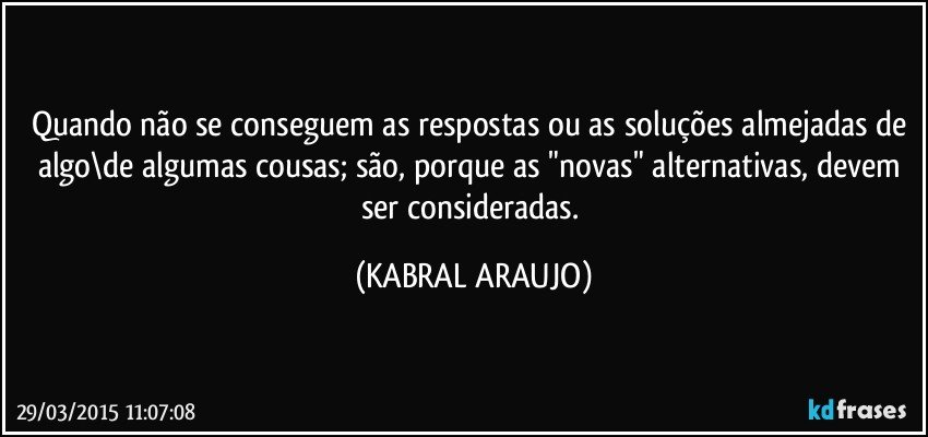 Quando não se conseguem as respostas ou as soluções almejadas de algo\de algumas cousas; são, porque as "novas" alternativas, devem ser consideradas. (KABRAL ARAUJO)