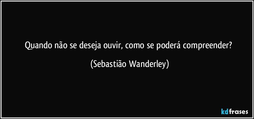 Quando não se deseja ouvir, como se poderá compreender? (Sebastião Wanderley)