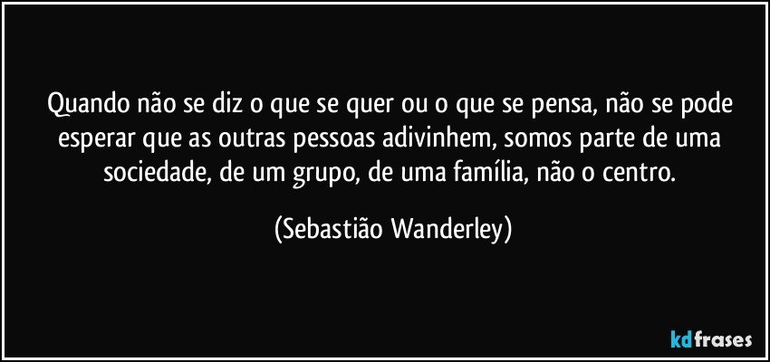 Quando não se diz o que se quer ou o que se pensa, não se pode esperar que as outras pessoas adivinhem, somos parte de uma sociedade, de um grupo, de uma família, não o centro. (Sebastião Wanderley)