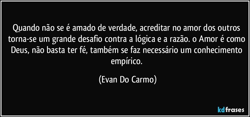 Quando não se é amado de verdade, acreditar no amor dos outros torna-se um grande desafio contra a lógica e a razão. o Amor é como Deus, não basta ter fé, também se faz necessário um conhecimento empírico. (Evan Do Carmo)