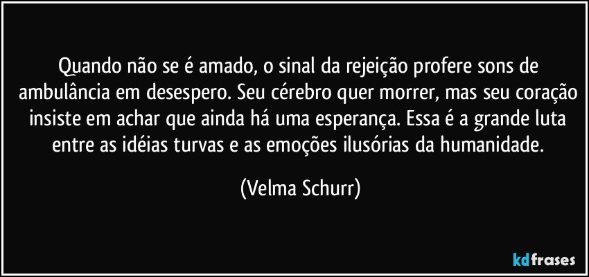 Quando não se é amado, o sinal da rejeição profere sons de ambulância em desespero. Seu cérebro quer morrer, mas seu coração insiste em achar que ainda há uma esperança. Essa é a grande luta entre as idéias turvas e as emoções ilusórias da humanidade. (Velma Schurr)