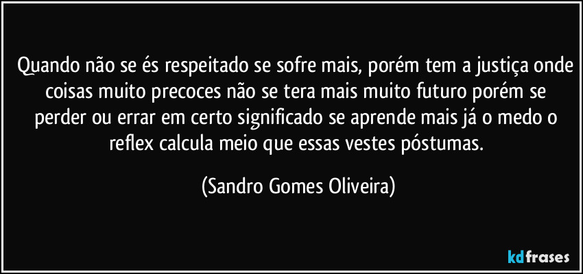 Quando não se és respeitado se sofre mais, porém tem a justiça onde coisas muito precoces não se tera mais muito futuro porém se perder ou errar em certo significado se aprende mais já o medo o reflex calcula meio que essas vestes póstumas. (Sandro Gomes Oliveira)