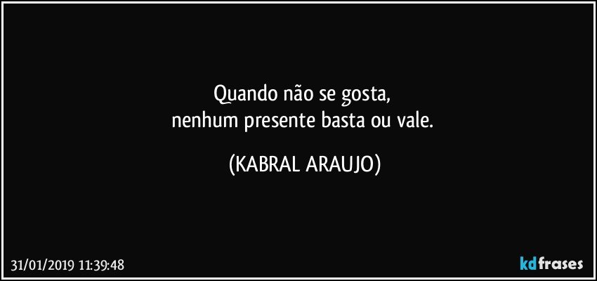 Quando não se gosta, 
nenhum presente basta ou vale. (KABRAL ARAUJO)