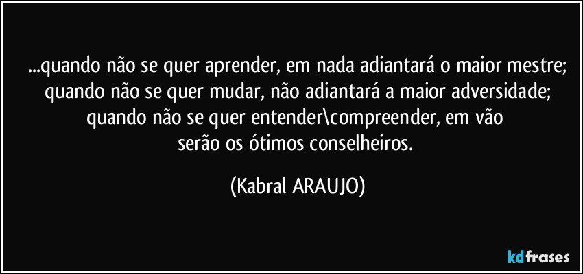 ...quando não se quer aprender, em nada adiantará o maior mestre;
quando não se quer mudar, não adiantará a maior adversidade;
quando não se quer entender\compreender, em vão 
serão os ótimos conselheiros. (KABRAL ARAUJO)