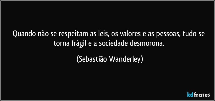 Quando não se respeitam as leis, os valores e as pessoas, tudo se torna frágil e a sociedade desmorona. (Sebastião Wanderley)