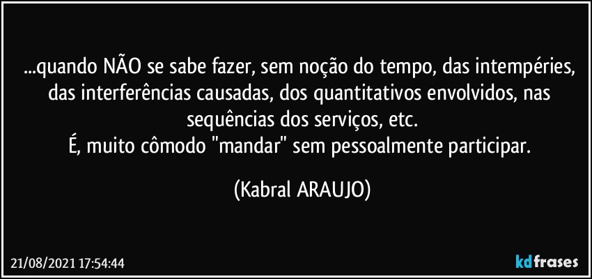 ...quando NÃO se sabe fazer, sem noção do tempo, das intempéries, das interferências causadas, dos quantitativos envolvidos, nas sequências dos serviços, etc.
É, muito cômodo "mandar" sem pessoalmente participar. (KABRAL ARAUJO)