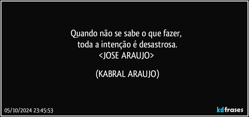 Quando não se sabe o que fazer, 
toda a intenção é desastrosa.
<JOSE ARAUJO> (KABRAL ARAUJO)