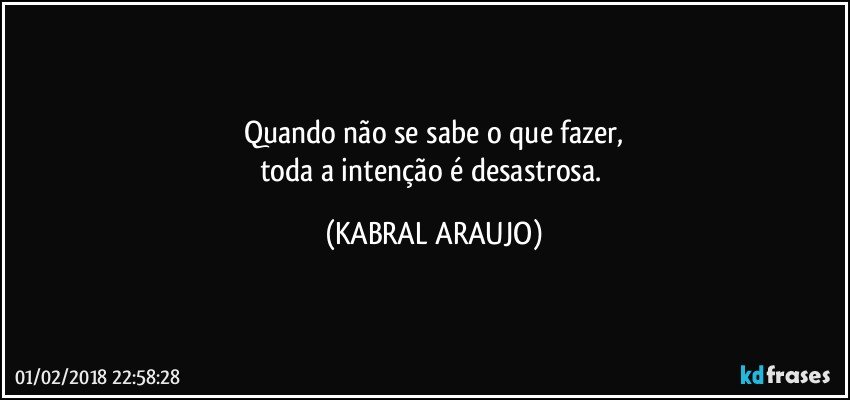 Quando não se sabe o que fazer,
toda a intenção é desastrosa. (KABRAL ARAUJO)