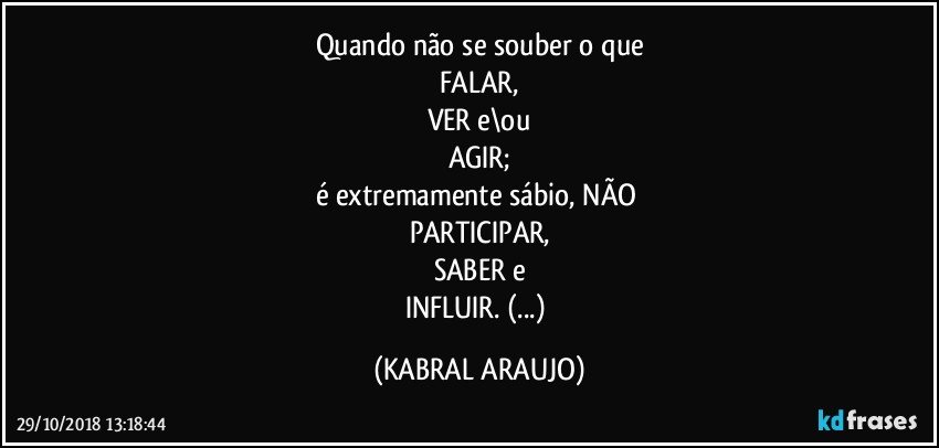 Quando não se souber o que
FALAR,
VER e\ou
AGIR;
é extremamente sábio, NÃO 
PARTICIPAR,
SABER e
INFLUIR. (...) (KABRAL ARAUJO)