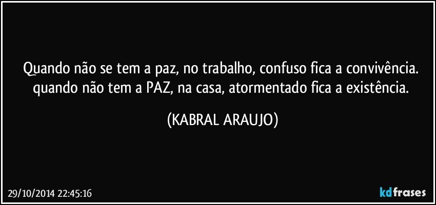 Quando não se tem a paz, no trabalho, confuso fica a convivência. quando não tem a PAZ, na casa, atormentado fica a existência. (KABRAL ARAUJO)