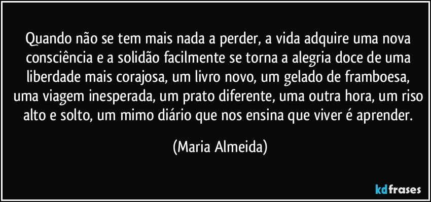 Quando não se tem mais nada a perder, a vida adquire uma nova consciência e a solidão facilmente se torna a alegria doce de uma liberdade mais corajosa, um livro novo, um gelado de framboesa, uma viagem inesperada, um prato diferente, uma outra hora, um riso alto e solto, um mimo diário que nos ensina que viver é aprender. (Maria Almeida)