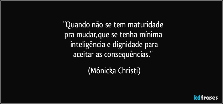 "Quando não se tem maturidade 
pra mudar,que se tenha mínima 
inteligência e dignidade para
aceitar as consequências." (Mônicka Christi)