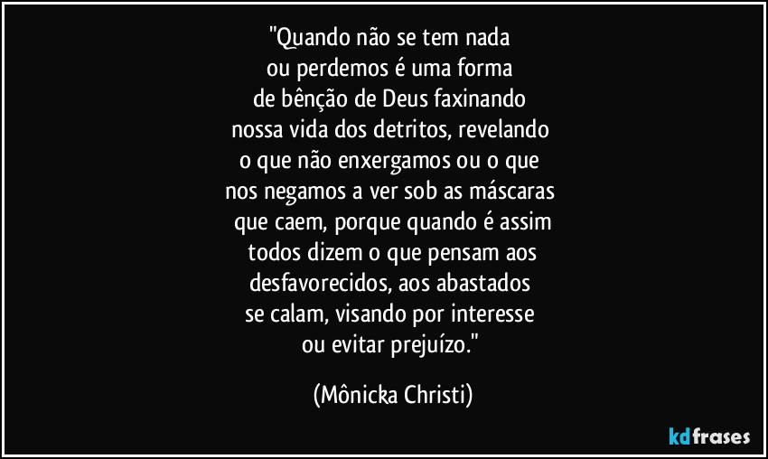 "Quando não se tem nada
ou perdemos é uma forma
de bênção de Deus faxinando
nossa vida dos detritos, revelando
o que não enxergamos ou o que
nos negamos a ver sob as máscaras
que caem, porque quando é assim
todos dizem o que pensam aos
desfavorecidos, aos abastados
se calam, visando por interesse
ou evitar prejuízo." (Mônicka Christi)