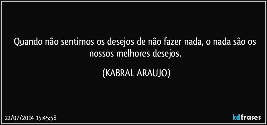 Quando não sentimos os desejos de não fazer nada, o nada são os nossos melhores desejos. (KABRAL ARAUJO)