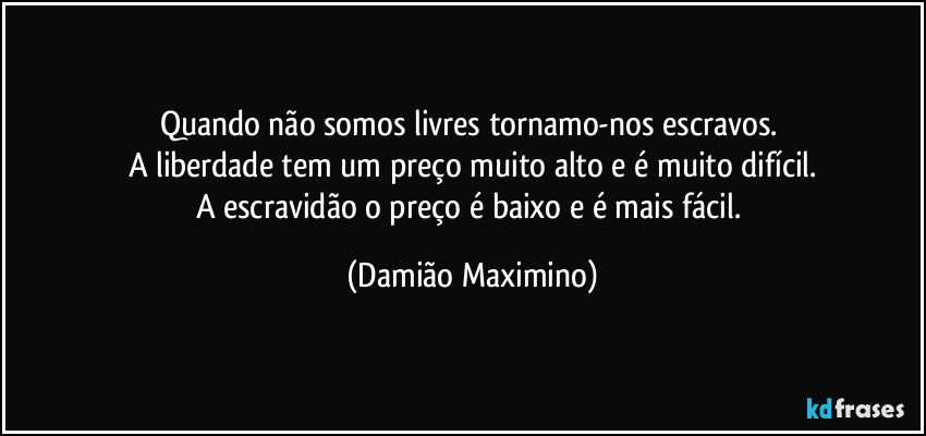 Quando não somos livres tornamo-nos escravos. 
A liberdade tem um preço muito alto e é muito difícil.
A escravidão o preço é baixo e é mais fácil. (Damião Maximino)