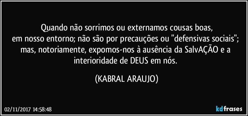 Quando não sorrimos ou externamos cousas boas,
em nosso entorno; não são por precauções ou "defensivas sociais"; mas, notoriamente, expomos-nos à ausência da SalvAÇÃO e a interioridade de DEUS em nós. (KABRAL ARAUJO)