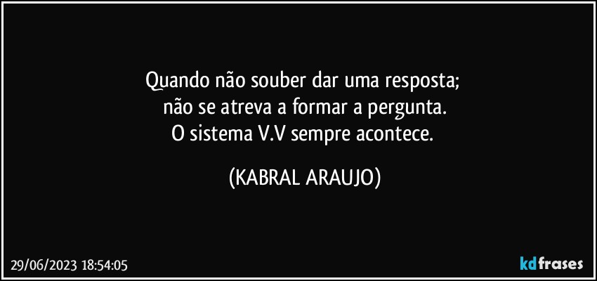 Quando não souber dar uma resposta; 
não se atreva a formar a pergunta.
O sistema V.V sempre acontece. (KABRAL ARAUJO)