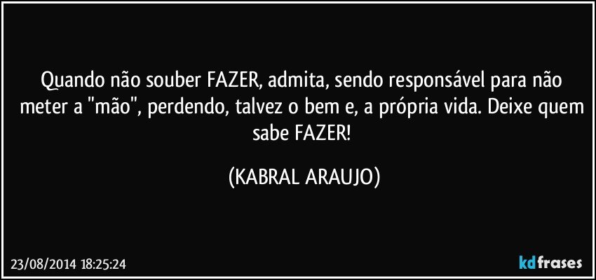 Quando não souber FAZER, admita, sendo responsável para não meter a "mão", perdendo, talvez o bem e, a própria vida. Deixe quem sabe FAZER! (KABRAL ARAUJO)