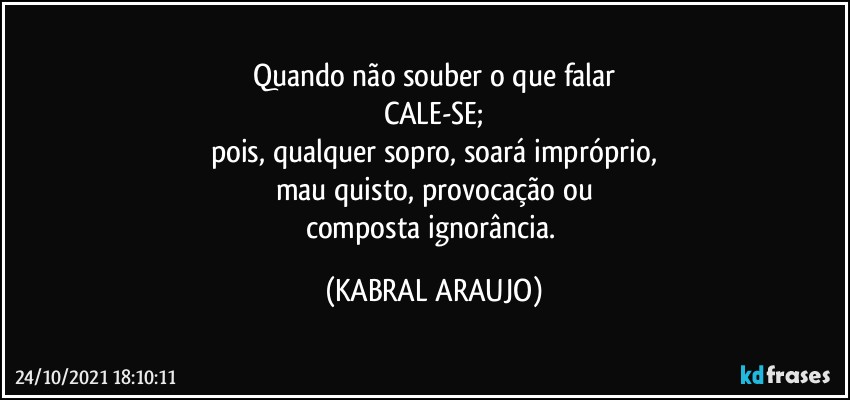 Quando não souber o que falar
CALE-SE;
pois, qualquer sopro, soará impróprio,
mau quisto, provocação ou
composta ignorância. (KABRAL ARAUJO)