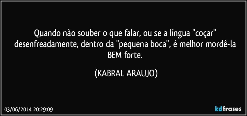 Quando não souber o que falar, ou se a língua "coçar" desenfreadamente, dentro da "pequena boca", é melhor mordê-la BEM forte. (KABRAL ARAUJO)