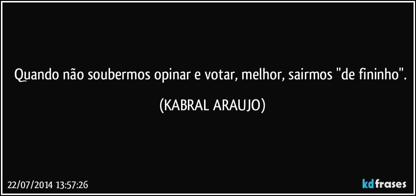 Quando não soubermos opinar e votar, melhor, sairmos "de fininho". (KABRAL ARAUJO)