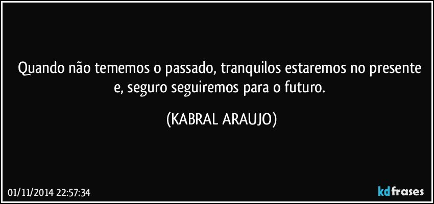 Quando não tememos o passado, tranquilos estaremos no presente e, seguro seguiremos para o futuro. (KABRAL ARAUJO)